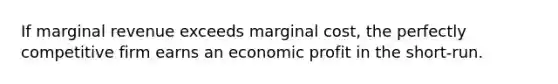 If marginal revenue exceeds marginal cost, the perfectly competitive firm earns an economic profit in the short-run.