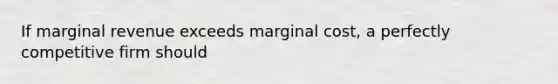 If marginal revenue exceeds marginal cost, a perfectly competitive firm should