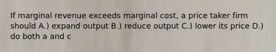 If marginal revenue exceeds marginal cost, a price taker firm should A.) expand output B.) reduce output C.) lower its price D.) do both a and c