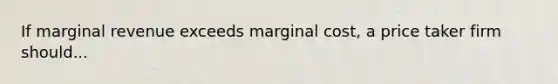 If marginal revenue exceeds marginal cost, a price taker firm should...