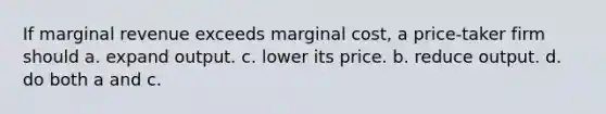 If marginal revenue exceeds marginal cost, a price-taker firm should a. expand output. c. lower its price. b. reduce output. d. do both a and c.