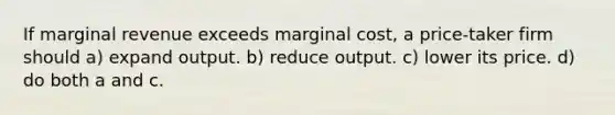 If marginal revenue exceeds marginal cost, a price-taker firm should a) expand output. b) reduce output. c) lower its price. d) do both a and c.