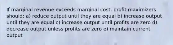 If marginal revenue exceeds marginal cost, profit maximizers should: a) reduce output until they are equal b) increase output until they are equal c) increase output until profits are zero d) decrease output unless profits are zero e) maintain current output