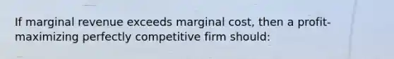 If marginal revenue exceeds marginal cost, then a profit-maximizing perfectly competitive firm should: