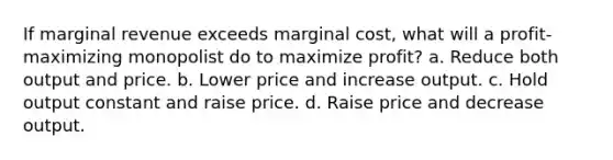 If marginal revenue exceeds marginal cost, what will a profit-maximizing monopolist do to maximize profit? a. Reduce both output and price. b. Lower price and increase output. c. Hold output constant and raise price. d. Raise price and decrease output.