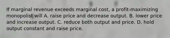 If marginal revenue exceeds marginal cost, a profit-maximizing monopolist will A. raise price and decrease output. B. lower price and increase output. C. reduce both output and price. D. hold output constant and raise price.