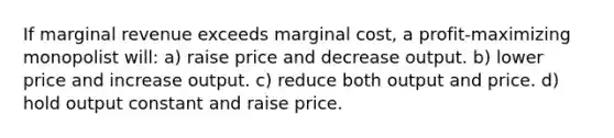 If marginal revenue exceeds marginal cost, a profit-maximizing monopolist will: a) raise price and decrease output. b) lower price and increase output. c) reduce both output and price. d) hold output constant and raise price.