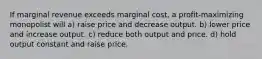 If marginal revenue exceeds marginal cost, a profit-maximizing monopolist will a) raise price and decrease output. b) lower price and increase output. c) reduce both output and price. d) hold output constant and raise price.