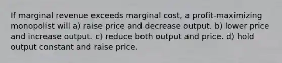 If marginal revenue exceeds marginal cost, a profit-maximizing monopolist will a) raise price and decrease output. b) lower price and increase output. c) reduce both output and price. d) hold output constant and raise price.