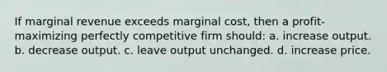 If marginal revenue exceeds marginal cost, then a profit-maximizing perfectly competitive firm should: a. increase output. b. decrease output. c. leave output unchanged. d. increase price.