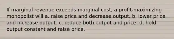 If marginal revenue exceeds marginal cost, a profit-maximizing monopolist will a. raise price and decrease output. b. lower price and increase output. c. reduce both output and price. d. hold output constant and raise price.