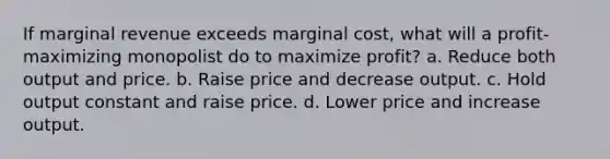 If marginal revenue exceeds marginal cost, what will a profit-maximizing monopolist do to maximize profit? a. Reduce both output and price. b. Raise price and decrease output. c. Hold output constant and raise price. d. Lower price and increase output.