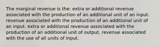 The marginal revenue is the: extra or additional revenue associated with the production of an additional unit of an input. revenue associated with the production of an additional unit of an input. extra or additional revenue associated with the production of an additional unit of output. revenue associated with the use of all units of input.