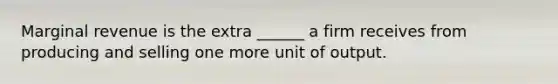 Marginal revenue is the extra ______ a firm receives from producing and selling one more unit of output.