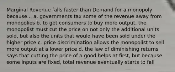 Marginal Revenue falls faster than Demand for a monopoly because... a. governments tax some of the revenue away from monopolies b. to get consumers to buy more output, the monopolist must cut the price on not only the additional units sold, but also the units that would have been sold under the higher price c. price discrimination allows the monopolist to sell more output at a lower price d. the law of diminishing returns says that cutting the price of a good helps at first, but because some inputs are fixed, total revenue eventually starts to fall