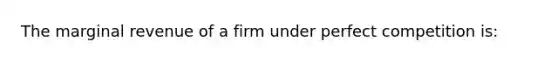 The marginal revenue of a firm under perfect competition is: