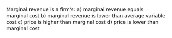 Marginal revenue is a firm's: a) marginal revenue equals marginal cost b) marginal revenue is lower than average variable cost c) price is higher than marginal cost d) price is lower than marginal cost