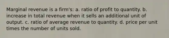 Marginal revenue is a firm's: a. ratio of profit to quantity. b. increase in total revenue when it sells an additional unit of output. c. ratio of average revenue to quantity. d. price per unit times the number of units sold.