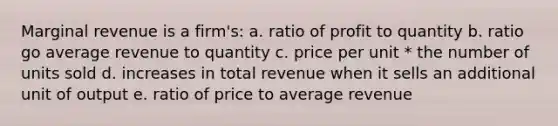 Marginal revenue is a firm's: a. ratio of profit to quantity b. ratio go average revenue to quantity c. price per unit * the number of units sold d. increases in total revenue when it sells an additional unit of output e. ratio of price to average revenue