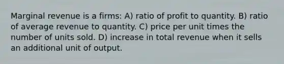 Marginal revenue is a firms: A) ratio of profit to quantity. B) ratio of average revenue to quantity. C) price per unit times the number of units sold. D) increase in total revenue when it sells an additional unit of output.