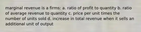 marginal revenue is a firms: a. ratio of profit to quantity b. ratio of average revenue to quantity c. price per unit times the number of units sold d. increase in total revenue when it sells an additional unit of output