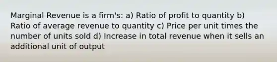 Marginal Revenue is a firm's: a) Ratio of profit to quantity b) Ratio of average revenue to quantity c) Price per unit times the number of units sold d) Increase in total revenue when it sells an additional unit of output