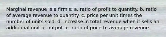 Marginal revenue is a firm's: a. ratio of profit to quantity. b. ratio of average revenue to quantity. c. price per unit times the number of units sold. d. increase in total revenue when it sells an additional unit of output. e. ratio of price to average revenue.