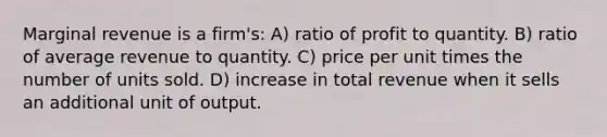 Marginal revenue is a firm's: A) ratio of profit to quantity. B) ratio of average revenue to quantity. C) price per unit times the number of units sold. D) increase in total revenue when it sells an additional unit of output.