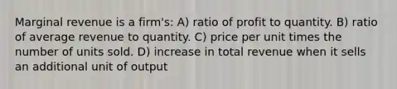 Marginal revenue is a firm's: A) ratio of profit to quantity. B) ratio of average revenue to quantity. C) price per unit times the number of units sold. D) increase in total revenue when it sells an additional unit of output