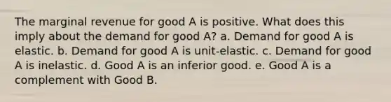 The marginal revenue for good A is positive. What does this imply about the demand for good A? a. Demand for good A is elastic. b. Demand for good A is unit-elastic. c. Demand for good A is inelastic. d. Good A is an inferior good. e. Good A is a complement with Good B.