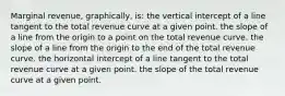 Marginal revenue, graphically, is: the vertical intercept of a line tangent to the total revenue curve at a given point. the slope of a line from the origin to a point on the total revenue curve. the slope of a line from the origin to the end of the total revenue curve. the horizontal intercept of a line tangent to the total revenue curve at a given point. the slope of the total revenue curve at a given point.