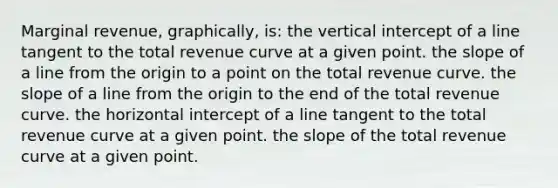 Marginal revenue, graphically, is: the vertical intercept of a line tangent to the total revenue curve at a given point. the slope of a line from the origin to a point on the total revenue curve. the slope of a line from the origin to the end of the total revenue curve. the horizontal intercept of a line tangent to the total revenue curve at a given point. the slope of the total revenue curve at a given point.