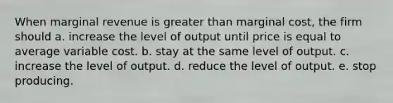 When marginal revenue is greater than marginal cost, the firm should a. increase the level of output until price is equal to average variable cost. b. stay at the same level of output. c. increase the level of output. d. reduce the level of output. e. stop producing.