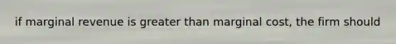 if marginal revenue is greater than marginal cost, the firm should