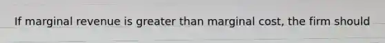 If marginal revenue is greater than marginal cost, the firm should