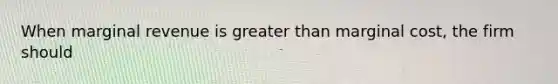 When marginal revenue is greater than marginal cost, the firm should