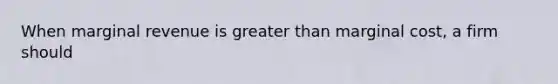 When marginal revenue is greater than marginal cost, a firm should