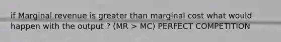 if Marginal revenue is greater than marginal cost what would happen with the output ? (MR > MC) PERFECT COMPETITION