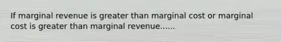 If marginal revenue is greater than marginal cost or marginal cost is greater than marginal revenue......