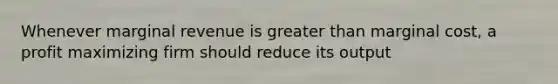 Whenever marginal revenue is greater than marginal cost, a profit maximizing firm should reduce its output