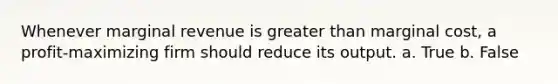 Whenever marginal revenue is greater than marginal cost, a profit-maximizing firm should reduce its output. a. True b. False