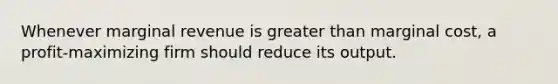 Whenever marginal revenue is greater than marginal cost, a profit-maximizing firm should reduce its output.