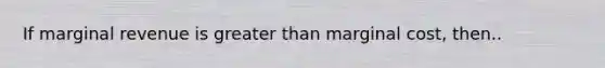 If marginal revenue is greater than marginal cost, then..