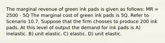 The marginal revenue of green ink pads is given as follows: MR = 2500 - 5Q The marginal cost of green ink pads is 5Q. Refer to Scenario 10.7. Suppose that the firm chooses to produce 200 ink pads. At this level of output the demand for ink pads is A) inelastic. B) unit elastic. C) elastic. D) unit elastic.