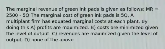 The marginal revenue of green ink pads is given as follows: MR = 2500 - 5Q The marginal cost of green ink pads is 5Q. A multiplant firm has equated marginal costs at each plant. By doing this A) profits are maximized. B) costs are minimized given the level of output. C) revenues are maximized given the level of output. D) none of the above