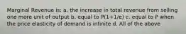 Marginal Revenue is: a. the increase in total revenue from selling one more unit of output b. equal to P(1+1/e) c. equal to P when the price elasticity of demand is infinite d. All of the above