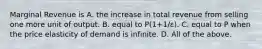 Marginal Revenue is A. the increase in total revenue from selling one more unit of output. B. equal to P(1+1/ε). C. equal to P when the price elasticity of demand is infinite. D. All of the above.