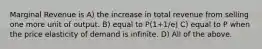 Marginal Revenue is A) the increase in total revenue from selling one more unit of output. B) equal to P(1+1/e) C) equal to P when the price elasticity of demand is infinite. D) All of the above.