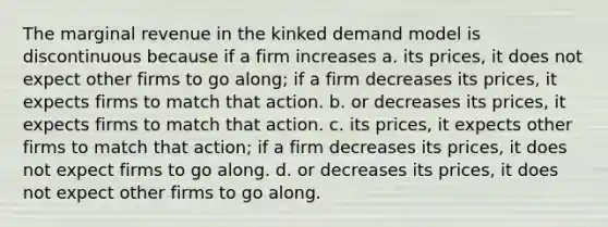 The marginal revenue in the kinked demand model is discontinuous because if a firm increases a. its prices, it does not expect other firms to go along; if a firm decreases its prices, it expects firms to match that action. b. or decreases its prices, it expects firms to match that action. c. its prices, it expects other firms to match that action; if a firm decreases its prices, it does not expect firms to go along. d. or decreases its prices, it does not expect other firms to go along.