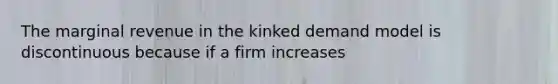 The marginal revenue in the kinked demand model is discontinuous because if a firm increases